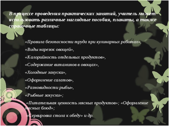 В процессе проведения практических занятий, учитель может использовать различные наглядные пособия, плакаты, а также справочные таблицы: «Правила безопасности труда при кулинарных работах», «Виды нарезок овощей», «Калорийность отдельных продуктов», «Содержание витаминов в овощах», «Холодные закуски», «Оформление салатов», «Разновидности рыбы», «Рыбные закуски»;  «Питательная ценность мясных продуктов»; «Оформление мясных блюд»;  «Сервировка стола к обеду» и др.  