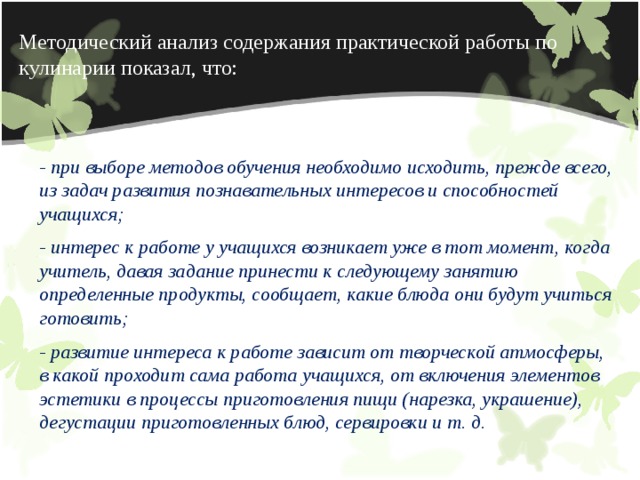 Методический анализ содержания практической работы по кулинарии показал, что: - при выборе методов обучения необходимо исходить, прежде всего, из задач развития познавательных инте­ресов и способностей учащихся; - интерес к работе у учащихся возникает уже в тот момент, когда учитель, давая задание принести к сле­дующему занятию определенные продукты, сообщает, какие блюда они будут учиться готовить; - развитие интереса к работе зависит от творческой атмосферы, в какой проходит сама работа учащихся, от включения элементов эстетики в процессы приготовле­ния пищи (нарезка, украшение), дегустации приготов­ленных блюд, сервировки и т. д. 