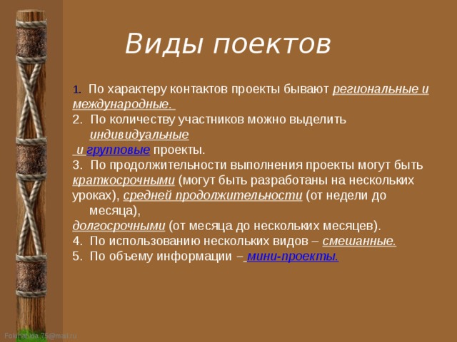 Виды поектов 1.  По характеру контактов проекты бывают региональные и международные. 2. По количеству участников можно выделить индивидуальные  и групповые проекты. 3. По продолжительности выполнения проекты могут быть краткосрочными (могут быть разработаны на нескольких уроках), средней продолжительности (от недели до месяца), долгосрочными (от месяца до нескольких месяцев). По использованию нескольких видов – смешанные. По объему информации –  мини-проекты. 