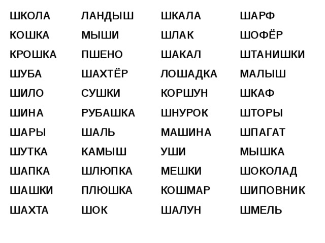 ШКОЛА КОШКА КРОШКА ШУБА ШИЛО ШИНА ШАРЫ ШУТКА ШАПКА ШАШКИ ШАХТА ЛАНДЫШ МЫШИ ПШЕНО ШАХТЁР СУШКИ РУБАШКА ШАЛЬ КАМЫШ ШЛЮПКА ПЛЮШКА ШОК ШКАЛА ШЛАК ШАКАЛ ЛОШАДКА КОРШУН ШНУРОК МАШИНА УШИ МЕШКИ КОШМАР ШАЛУН ШАРФ ШОФЁР ШТАНИШКИ МАЛЫШ ШКАФ ШТОРЫ ШПАГАТ МЫШКА ШОКОЛАД ШИПОВНИК ШМЕЛЬ 