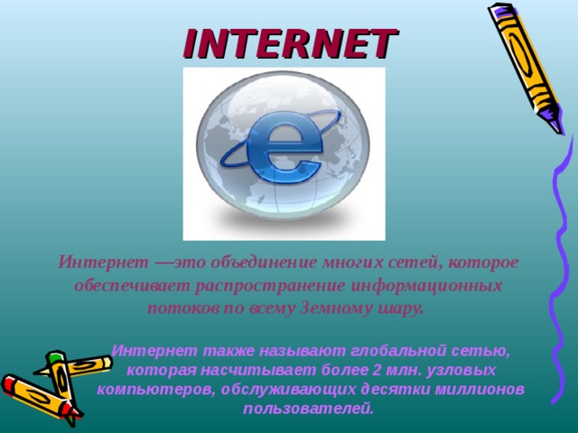 INTERNET Интернет —это объединение многих сетей, которое обеспечивает распространение информационных потоков по всему Земному шару. Интернет также называют глобальной сетью, которая насчитывает более 2 млн. узловых компьютеров, обслуживающих десятки миллионов пользователей. 