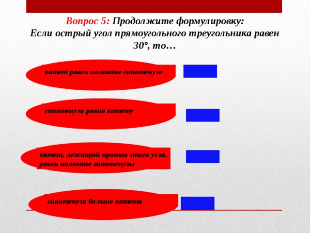 Вопрос 5:  Продолжите формулировку: Если острый угол прямоугольного треугольника равен 30°, то… катет равен половине гипотенузе гипотенуза равна катету катет, лежащий против этого угла, равен половине гипотенузы гипотенуза больше катета 