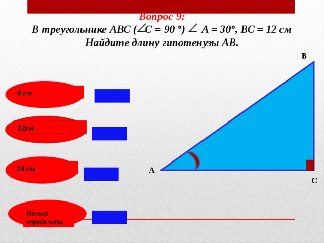 Вопрос 9: В треугольнике АВС ( С = 90 °) А = 30°, ВС = 12 см Найдите длину гипотенузы АВ. В 6 см 12см 24 см А С Нельзя определить 