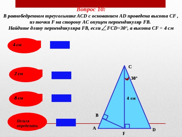 Вопрос 10: В равнобедренном треугольнике ACD с основанием АD проведена высота СF , из точки F на сторону AС опущен перпендикуляр FВ. Найдите длину перпендикуляра FВ, если FСD=30°, а высота СF = 4 см  4 см С С 2 см 30° 30° 8 см 4 см 4 см В В Нельзя определить А А D F 