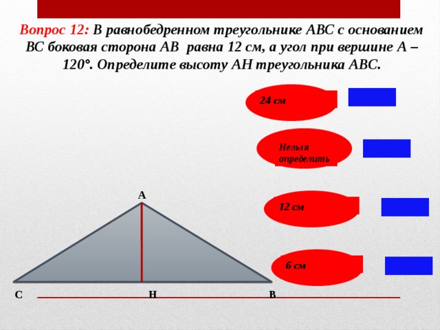 Вопрос 12: В равнобедренном треугольнике АВС с основанием ВС боковая сторона АВ равна 12 см, а угол при вершине А – 120°. Определите высоту АН треугольника АВС. 24 см Нельзя определить А 12 см 6 см С В Н 