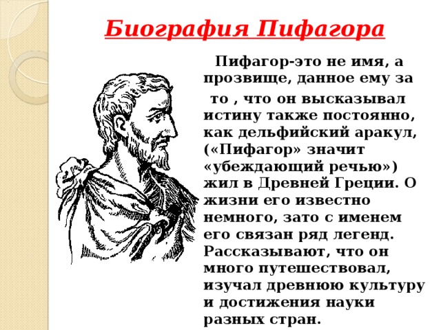 Биография Пифагора  Пифагор-это не имя, а прозвище, данное ему за  то , что он высказывал истину также постоянно, как дельфийский аракул, («Пифагор» значит «убеждающий речью») жил в Древней Греции. О жизни его известно немного, зато с именем его связан ряд легенд. Рассказывают, что он много путешествовал, изучал древнюю культуру и достижения науки разных стран.  