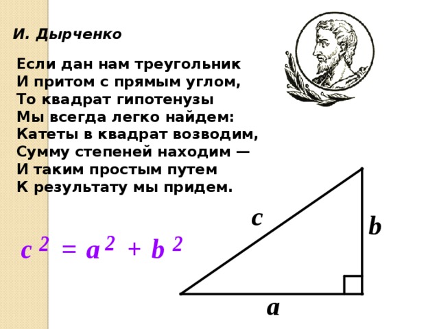  И. Дырченко Если дан нам треугольник И притом с прямым углом, То квадрат гипотенузы Мы всегда легко найдем: Катеты в квадрат возводим, Сумму степеней находим — И таким простым путем К результату мы придем. 16 