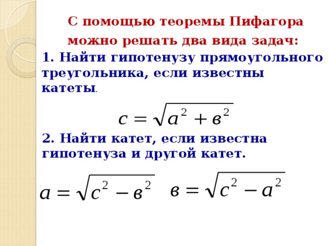С помощью теоремы Пифагора можно решать два вида задач:  1. Найти гипотенузу прямоугольного треугольника, если известны катеты .  2. Найти катет, если известна гипотенуза и другой катет.  . 