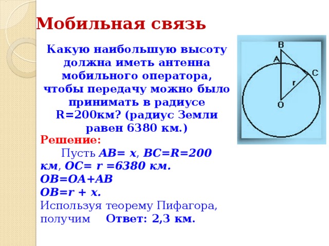 Мобильная связь Какую наибольшую высоту должна иметь антенна мобильного оператора, чтобы передачу можно было принимать в радиусе R=200км? (радиус Земли равен 6380 км.) Решение:        Пусть AB= x , BC=R=200 км , OC= r =6380 км. OB=OA+AB  OB=r + x.  Используя теорему Пифагора, получим  Ответ: 2,3 км. 
