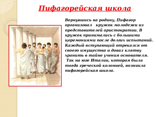 Пифагорейская школа  Вернувшись на родину, Пифагор  организовал кружок молодежи из  представителей аристократии. В  кружок принимались с большими  церемониями после долгих испытаний.  Каждый вступающий отрекался от  своего имущества и давал клятву  хранить в тайне учения основателя.  Так на юге Италии, которая была  тогда греческой колонией, возникла  пифагорейская школа.  