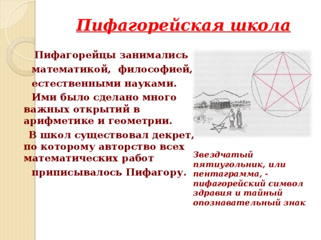 Пифагорейская школа  Пифагорейцы занимались  математикой, философией,  естественными науками.  Ими было сделано много важных открытий в арифметике и геометрии.  В школ существовал декрет, по которому авторство всех математических работ  приписывалось Пифагору.  Звездчатый пятиугольник, или пентаграмма, - пифагорейский символ здравия и тайный опознавательный знак  