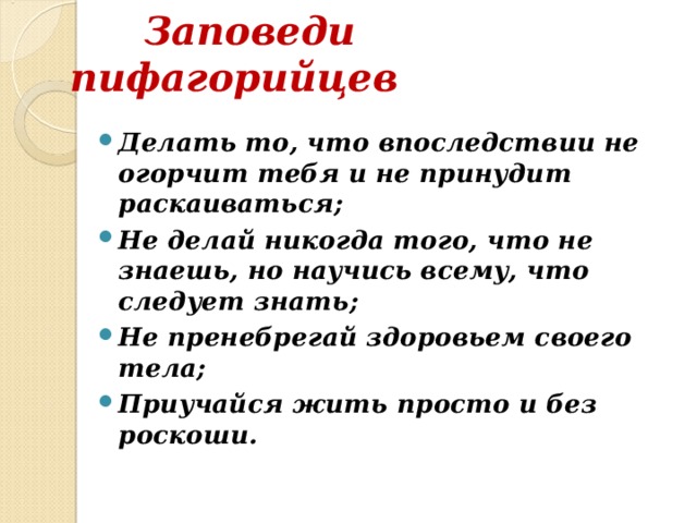  Заповеди пифагорийцев  Делать то, что впоследствии не огорчит тебя и не принудит раскаиваться; Не делай никогда того, что не знаешь, но научись всему, что следует знать; Не пренебрегай здоровьем своего тела; Приучайся жить просто и без роскоши. 