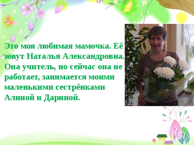 Это моя любимая мамочка. Её зовут Наталья Александровна. Она учитель, но сейчас она не работает, занимается моими маленькими сестрёнками Алиной и Дариной.