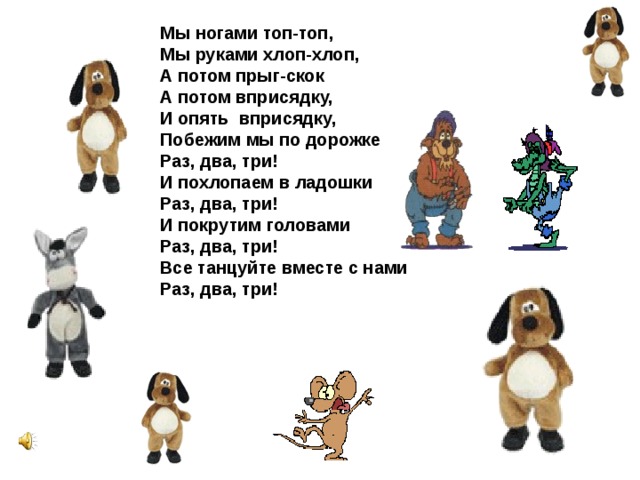 Мы ногами топ-топ, Мы руками хлоп-хлоп, А потом прыг-скок А потом вприсядку, И опять вприсядку, Побежим мы по дорожке Раз, два, три! И похлопаем в ладошки Раз, два, три! И покрутим головами Раз, два, три! Все танцуйте вместе с нами Раз, два, три!  