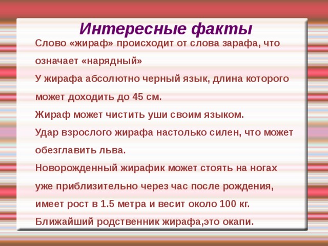 Интересные факты Слово «жираф» происходит от слова зарафа, что означает «нарядный» У жирафа абсолютно черный язык, длина которого может доходить до 45 см. Жираф может чистить уши своим языком. Удар взрослого жирафа настолько силен, что может обезглавить льва. Новорожденный жирафик может стоять на ногах уже приблизительно через час после рождения, имеет рост в 1.5 метра и весит около 100 кг. Ближайший родственник жирафа,это окапи. Слово «жираф» происходит от слова зарафа, что означает «нарядный» У жирафа абсолютно черный язык, длина которого может доходить до 45 см. Жираф может чистить уши своим языком. Удар взрослого жирафа настолько силен, что может обезглавить льва. Новорожденный жирафик может стоять на ногах уже приблизительно через час после рождения, имеет рост в 1.5 метра и весит около 100 кг. Ближайший родственник жирафа,это окапи.   