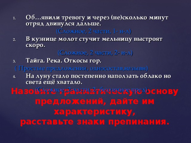 Об…явили тревогу и через (не)сколько минут отряд двинулся дальше.  (Сложное, 2 части, 1- н-л) В кузнице молот стучит мельницу выстроят скоро.  (Сложное, 2 части, 2- н-л) Тайга. Река. Откосы гор.  ( Простые предложения, односостав,назывн) На луну стало постепенно наползать облако но света ещё хватало.  (Сложное, 2-части, 2- безличное пред) Назовите грамматическую основу предложений, дайте им характеристику,  расставьте знаки препинания. 