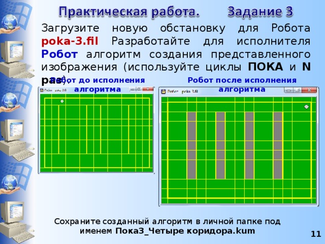 Загрузите новую обстановку для Робота poka-3.fil Разработайте для исполнителя Робот алгоритм создания представленного изображения (используйте циклы ПОКА и N раз ). Робот до исполнения алгоритма Робот после исполнения алгоритма Сохраните созданный алгоритм в личной папке под именем Пока3_Четыре коридора.kum 8 8