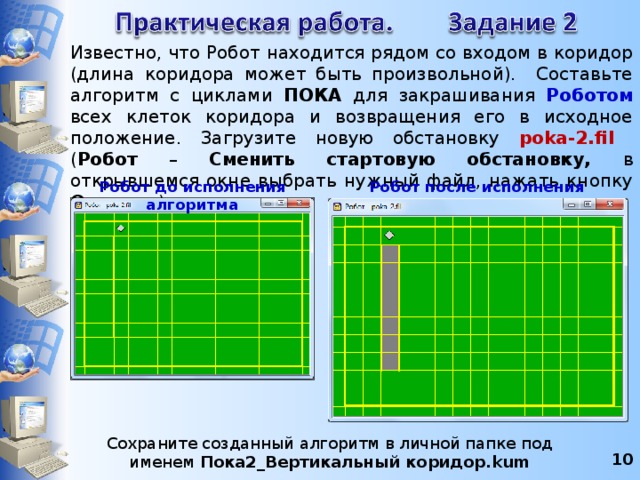 Известно, что Робот находится рядом со входом в коридор (длина коридора может быть произвольной). Составьте алгоритм с циклами ПОКА для закрашивания Роботом  всех клеток коридора и возвращения его в исходное положение. Загрузите новую обстановку poka-2.fil  ( Робот – Сменить стартовую обстановку, в открывшемся окне выбрать нужный файл, нажать кнопку Открыть ). Робот до исполнения алгоритма Робот после исполнения алгоритма Сохраните созданный алгоритм в личной папке под именем Пока2_Вертикальный коридор.kum 8 8