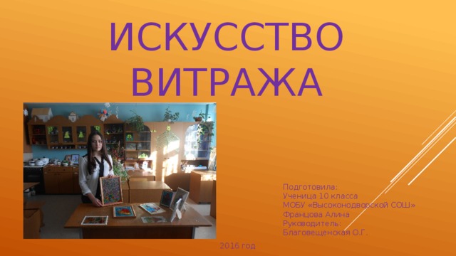 ИСКУССТВО ВИТРАЖА Подготовила: Ученица 10 класса МОБУ «Высоконодворской СОШ» Францова Алина Руководитель: Благовещенская О.Г. 2016 год 