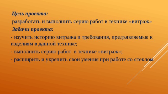  Цель проекта:  разработать и выполнить серию работ в технике «витраж»  Задачи проекта: - изучить историю витража и требования, предъявляемые к изделиям в данной технике; - выполнить серию работ в технике «витраж»; - расширить и укрепить свои умения при работе со стеклом. 