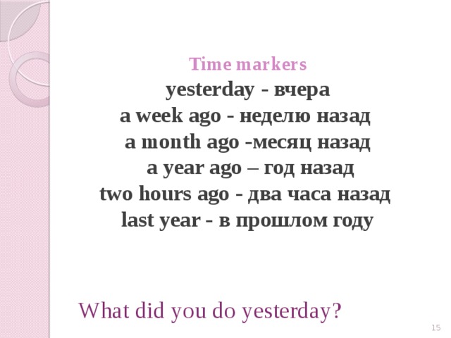 Time markers  yesterday - вчера  a week ago - неделю назад  a month ago -месяц назад  a year ago – год назад  two hours ago - два часа назад  last year - в прошлом году   What did you do yesterday?