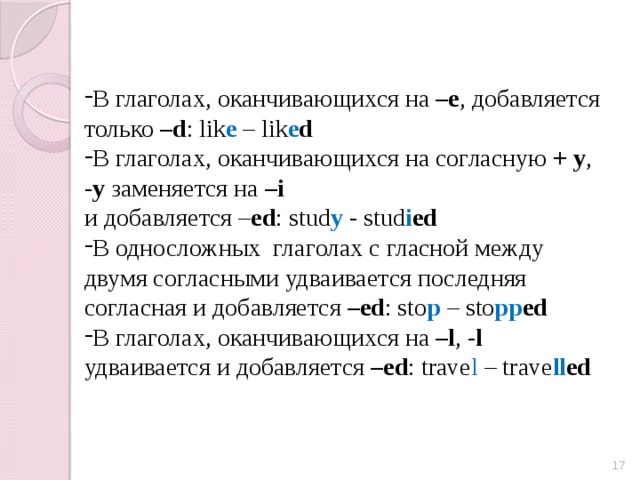 В глаголах, оканчивающихся на –e , добавляется только –d : lik e – lik e d В глаголах, оканчивающихся на согласную + y , -y заменяется на –i  и добавляется – ed : stud y - stud i ed  В односложных глаголах с гласной между двумя согласными удваивается последняя согласная и добавляется –ed : sto p – sto pp ed В глаголах, оканчивающихся на –l , -l удваивается и добавляется –ed : trave l – trave ll ed