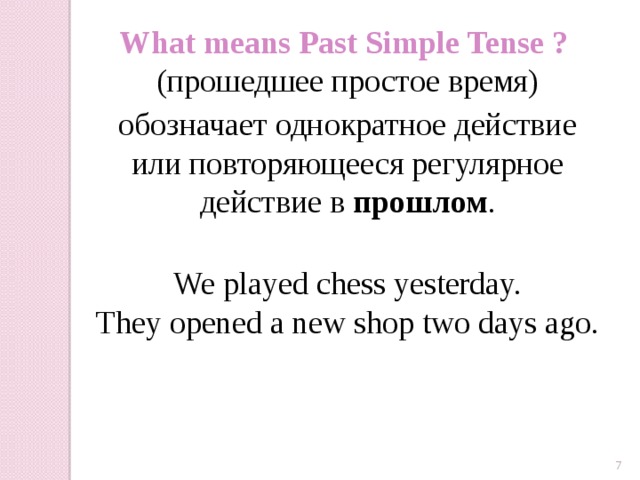What means Past Simple Tense ? (прошедшее простое время) обозначает однократное действие или повторяющееся регулярное действие в прошлом . We played chess yesterday. They opened a new shop two days ago.