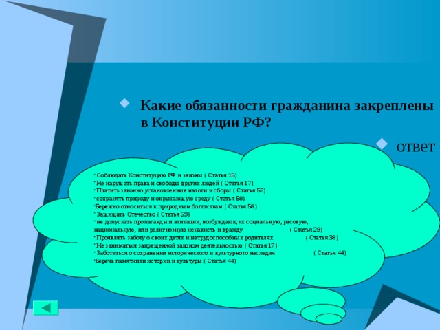 Какие обязанности гражданина закреплены в Конституции РФ? ответ  Соблюдать Конституцию РФ и законы ( Статья 15)  Не нарушать права и свободы других людей ( Статья 17)  Платить законно установленные налоги и сборы ( Статья 57)  сохранять природу и окружающую среду ( Статья 58) Бережно относиться к природным богатствам ( Статья 58)  Защищать Отечество ( Статья 59)  не допускать пропаганды и агитации, возбуждающих социальную, расовую, национальную, или религиозную ненависть и вражду ( Статья 29)  Проявлять заботу о своих детях и нетрудоспособных родителях ( Статья 38)  Не заниматься запрещенной законом деятельностью ( Статья 17)  Заботиться о сохранении исторического и культурного наследия ( Статья 44) Беречь памятники истории и культуры ( Статья 44)  