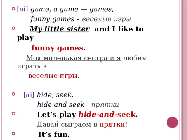 [ei] g a me, a g a me — g a mes,  funny g a mes – веселые игры  My little sister  and I like to play  funny games .  Моя маленькая сестра и я любим играть в  веселые игры.  [ai] h i de, seek,  h i de-and-seek - прятки  Let’s play hide-and- seek .  Давай сыграем в прятки !  It’s fun.  Это весело! 