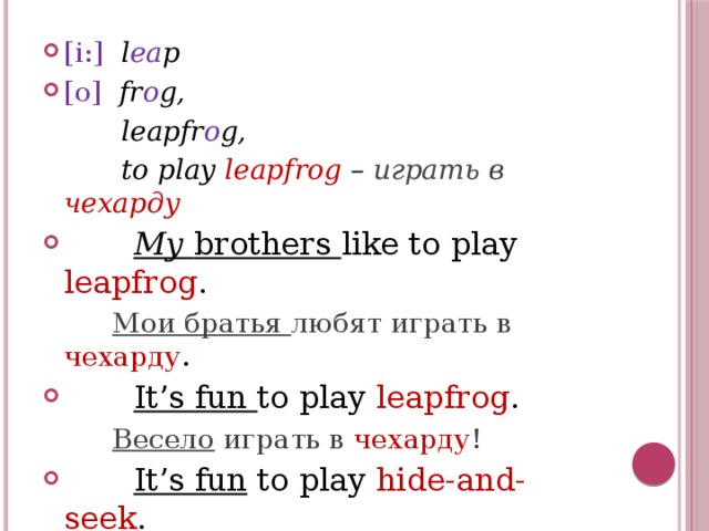 [i:]  l ea p [o]  fr o g,  leapfr o g,  to play leapfrog – играть в  чехарду  My brothers like to play leapfrog .  Мои братья любят играть в чехарду .  It’s fun to play leapfrog .  Весело играть в чехарду !  It’s fun to play hide-and-seek .  Весело играть в прятки ! 