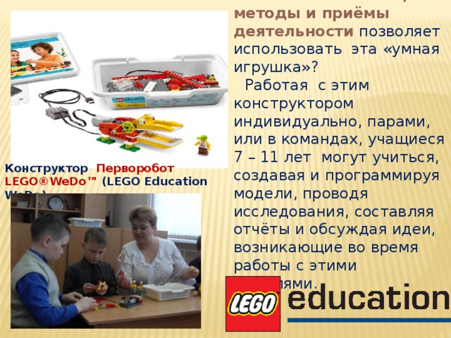 Какие же способы, методы и приёмы деятельности позволяет использовать эта «умная игрушка»? Работая с этим конструктором индивидуально, парами, или в командах, учащиеся 7 – 11 лет могут учиться, создавая и программируя модели, проводя исследования, составляя отчёты и обсуждая идеи, возникающие во время работы с этими моделями. Конструктор Перворобот LEGO®WeDo™ (LEGO Education WeDo).