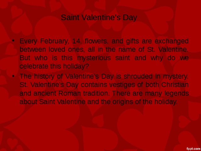 Saint Valentine’s Day Every February, 14, flowers, and gifts are exchanged between loved ones, all in the name of St. Valentine. But who is this mysterious saint and why do we celebrate this holiday? The history of Valentine’s Day is shrouded in mystery. St. Valentine’s Day contains vestiges of both Christian and ancient Roman tradition. There are many legends about Saint Valentine and the origins of the holiday. 