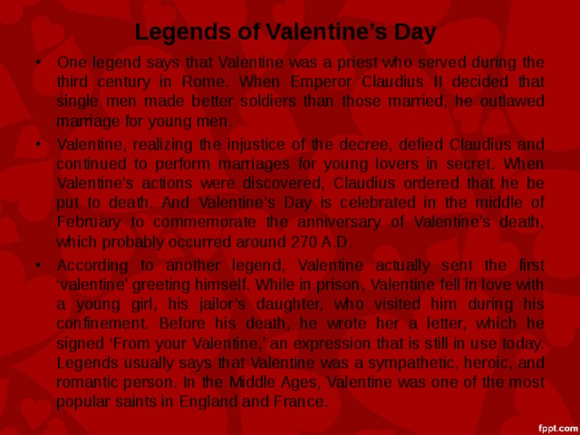 Legends of Valentine’s Day One legend says that Valentine was a priest who served during the third century in Rome. When Emperor Claudius II decided that single men made better soldiers than those married, he outlawed marriage for young men. Valentine, realizing the injustice of the decree, defied Claudius and continued to perform marriages for young lovers in secret. When Valentine’s actions were discovered, Claudius ordered that he be put to death. And Valentine’s Day is celebrated in the middle of February to commemorate the anniversary of Valentine’s death, which probably occurred around 270 A.D. According to another legend, Valentine actually sent the first ‘valentine’ greeting himself. While in prison, Valentine fell in love with a young girl, his jailor’s daughter, who visited him during his confinement. Before his death, he wrote her a letter, which he signed ‘From your Valentine,’ an expression that is still in use today. Legends usually says that Valentine was a sympathetic, heroic, and romantic person. In the Middle Ages, Valentine was one of the most popular saints in England and France.  