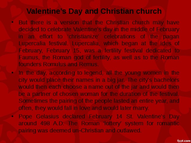 Valentine’s Day and Christian church But there is a version that the Christian church may have decided to celebrate Valentine’s day in the middle of February in an effort to ‘christianize’ celebrations of the pagan Lupercalia festival. Lupercalia, which began at the ides of February, February 15, was a fertility festival dedicated to Faunus, the Roman god of fertility, as well as to the Roman founders Romulus and Remus. In the day, according to legend, all the young women in the city would place their names in a big jar. The city’s bachelors would then each choose a name out of the jar and would then be a partner of chosen woman for the duration of the festival. Sometimes the pairing of the people lasted an entire year, and often, they would fall in love and would later marry. Pope Gelasius declared February 14 St. Valentine’s Day around 498 A.D. The Roman ‘lottery’ system for romantic pairing was deemed un-Christian and outlawed.  