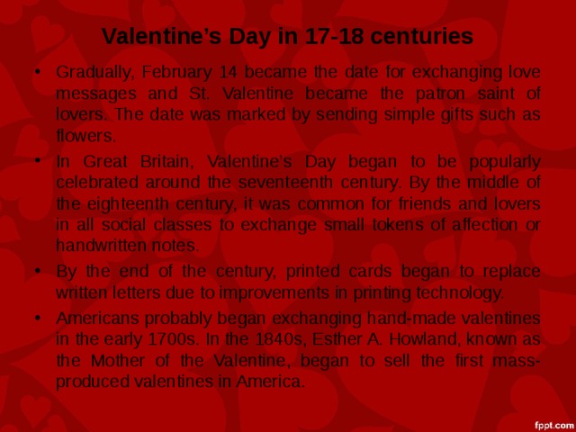 Valentine’s Day in 17-18 centuries Gradually, February 14 became the date for exchanging love messages and St. Valentine became the patron saint of lovers. The date was marked by sending simple gifts such as flowers. In Great Britain, Valentine’s Day began to be popularly celebrated around the seventeenth century. By the middle of the eighteenth century, it was common for friends and lovers in all social classes to exchange small tokens of affection or handwritten notes. By the end of the century, printed cards began to replace written letters due to improvements in printing technology. Americans probably began exchanging hand-made valentines in the early 1700s. In the 1840s, Esther A. Howland, known as the Mother of the Valentine, began to sell the first mass-produced valentines in America. 