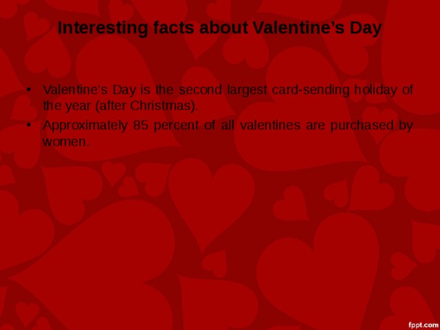 Interesting facts about Valentine’s Day Valentine’s Day is the second largest card-sending holiday of the year (after Christmas). Approximately 85 percent of all valentines are purchased by women. 