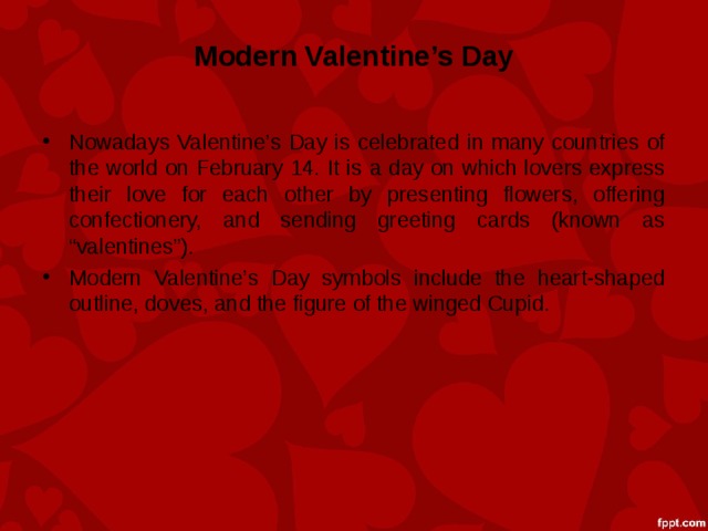 Modern Valentine’s Day Nowadays Valentine’s Day is celebrated in many countries of the world on February 14. It is a day on which lovers express their love for each other by presenting flowers, offering confectionery, and sending greeting cards (known as “valentines”). Modern Valentine’s Day symbols include the heart-shaped outline, doves, and the figure of the winged Cupid. 