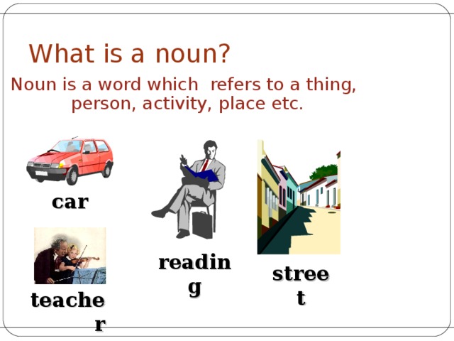 What is a noun ? Noun is a word which refers to a thing, person, activity, place etc.  car reading street teacher 