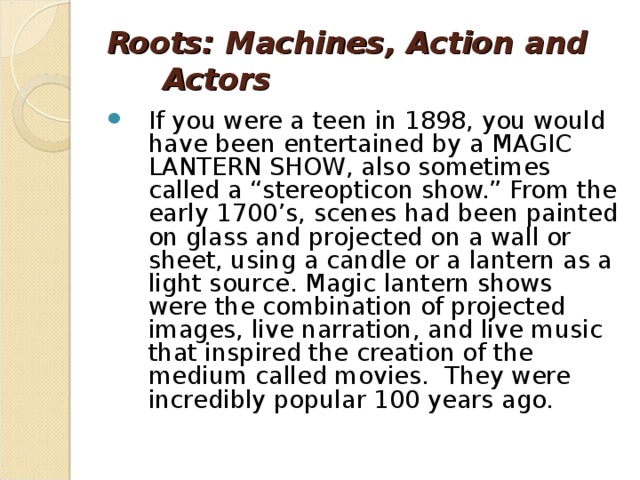 Roots: Machines, Action and Actors If you were a teen in 1898, you would have been entertained by a MAGIC LANTERN SHOW, also sometimes called a “stereopticon show.” From the early 1700’s, scenes had been painted on glass and projected on a wall or sheet, using a candle or a lantern as a light source. Magic lantern shows were the combination of projected images, live narration, and live music that inspired the creation of the medium called movies.  They were incredibly popular 100 years ago. 