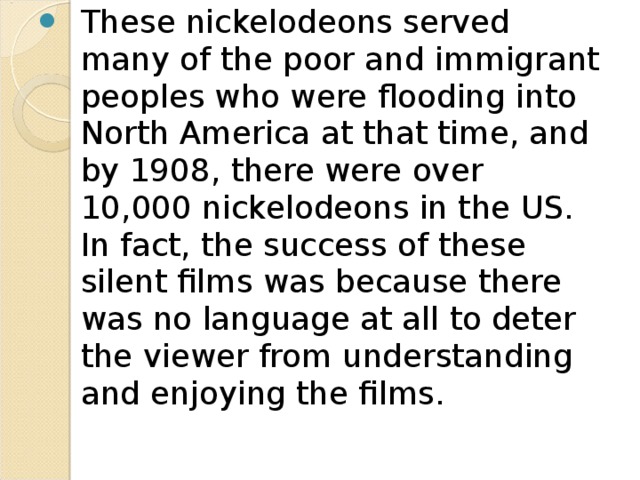  The Revolution Organizes  As film projectors became more readily available, back rooms of stores and businesses (and any other available free space) became projection rooms. These spaces were the origins of the later NICKELODEONS, where one could see a film all day long for a nickel. (These short films were shown continuously from morning to night). 