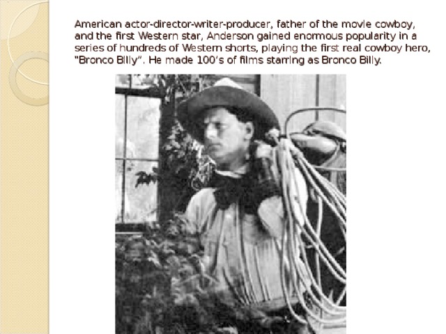 However, audiences began to identify and name their favorites. “Let’s go see the Biograph Girl or Bronco Billy” eventually led to the realization that it was often the actor who attracted audiences to the movies. For example, Carl Laemmle, a producer of early films, hired away the BIOGRAPH GIRL, Florence Lawrence, from Biograph Studios, and used her popularity and name to attract people to his films. This phenomenon was the root of the star system and the accompanying salaries we see in film today. 