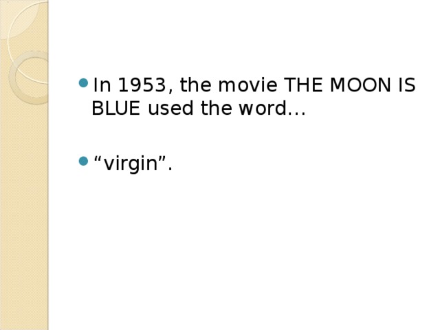 The motion picture companies banded together in the 1920’s to hold off government controls and hired WILL HAYS in 1922 to “keep movies clean”. In 1930, his office developed the Motion Picture Production Code which banned what they considered to be sexually suggestive acts in movies (even the showing of double beds), as well as language considered offensive. The code demanded that movie lawbreakers be punished. 