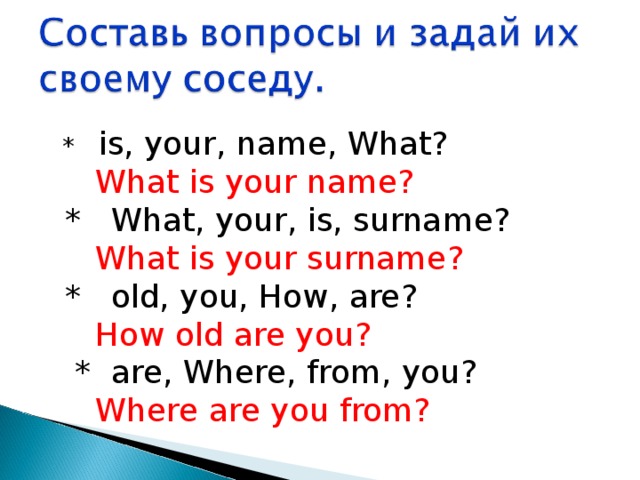  * is, your, name, What?   What is your name?  * What, your, is, surname?   What is your surname?  * old, you, How, are?   How old are you?  * are, Where, from, you?   Where are you from? 