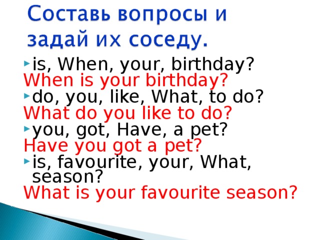 is, When, your, birthday? When is your birthday? do, you, like, What, to do? What do you like to do? you, got, Have, a pet? Have you got a pet? is, favourite, your, What, season? What is your favourite season? 