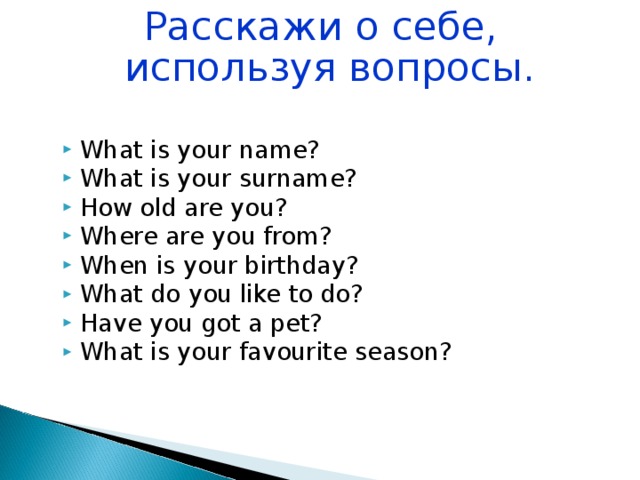 Расскажи о себе, используя вопросы. What is your name? What is your surname? How old are you? Where are you from? When is your birthday? What do you like to do? Have you got a pet? What is your favourite season? 
