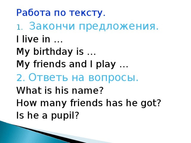 Работа по тексту. Закончи предложения. I live in … My birthday is … My friends and I play … 2. Ответь на вопросы. What is his name? How many friends has he got? Is he a pupil? 