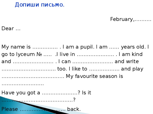 Допиши письмо. February,………. Dear … My name is …………… . I am a pupil. I am …… years old. I go to lyceum № ….. .I live in …………………. . I am kind and …………………… . I can …………………… and write ………………………….. too. I like to ……………… and play ………………………………. My favourite season is ……………………. Have you got a …………………? Is it ……………………………………? Please ……………………… back. Best…………………… ……………… . 