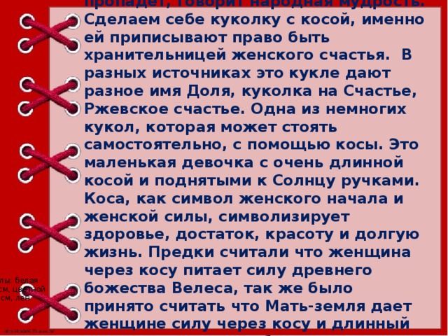 Красуйся, краса, пока вдоль спины коса: под повойник попадет,- краса пропадет, говорит народная мудрость. Сделаем себе куколку с косой, именно ей приписывают право быть хранительницей женского счастья.  В разных источниках это кукле дают разное имя Доля, куколка на Счастье, Ржевское счастье. Одна из немногих кукол, которая может стоять самостоятельно, с помощью косы. Это маленькая девочка с очень длинной косой и поднятыми к Солнцу ручками. Коса, как символ женского начала и женской силы, символизирует здоровье, достаток, красоту и долгую жизнь. Предки считали что женщина через косу питает силу древнего божества Велеса, так же было принято считать что Мать-земля дает женщине силу через косу и длинный подол, для того что бы женщина несла свою силу окружающему миру, мужу, детям семье.    Это еще одна маленькая куколка. Материал для куклы: белая бязь для ножек 15*7 см, белая бязь на голову 10*10 см, цветной лоскут для сарафана 5*15 см, красные квадраты 3*3 см, лен для волос, вата, прочные нитки. 