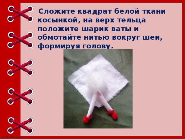   Сложите квадрат белой ткани косынкой, на верх тельца положите шарик ваты и обмотайте нитью вокруг шеи, формируя голову. 