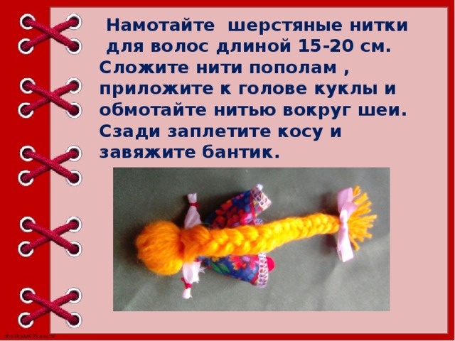   Намотайте шерстяные нитки для волос длиной 15-20 см. Сложите нити пополам , приложите к голове куклы и обмотайте нитью вокруг шеи. Сзади заплетите косу и завяжите бантик.   